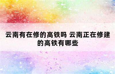 云南有在修的高铁吗 云南正在修建的高铁有哪些